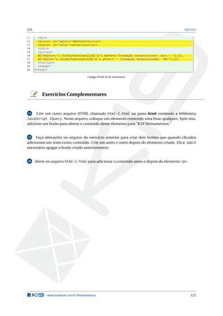121 JQUERY
11 <div>
12 <button id="before">Before </button >
13 <button id="after">After</button >
14 </div>
15 <script >
16 $("#before").click(function (){$("p").before("Formação Desenvolvedor Java - ");});
17 $("#after").click(function (){$("p").after(" - Formação Desenvolvedor .NET");});
18 </script >
19 </body>
20 </html>
Código HTML B.40: html.html
Exercícios Complementares
14 Crie um outro arquivo HTML chamado html-2.html na pasta html contendo a biblioteca
JavaScript JQuery. Nesse arquivo, coloque um elemento contendo uma frase qualquer. Após isso,
adicione um botão para alterar o conteúdo desse elemento para "K19 Treinamentos."
15 Faça alterações no arquivo do exercício anterior para criar dois botões que quando clicados
adicionam um texto como conteúdo. Crie um antes e outro depois do elemento criado. Dica: não é
necessário apagar o botão criado anteriormente.
16 Altere no arquivo html-2.html para adicionar o conteúdo antes e depois do elemento <p>.
www.facebook.com/k19treinamentos 121
 