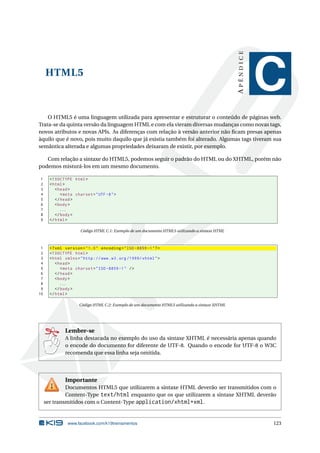 HTML5
APÊNDICE
C
O HTML5 é uma linguagem utilizada para apresentar e estruturar o conteúdo de páginas web.
Trata-se da quinta versão da linguagem HTML e com ela vieram diversas mudanças como novas tags,
novos atributos e novas APIs. As diferenças com relação à versão anterior não ﬁcam presas apenas
àquilo que é novo, pois muito daquilo que já existia também foi alterado. Algumas tags tiveram sua
semântica alterada e algumas propriedades deixaram de existir, por exemplo.
Com relação a sintaxe do HTML5, podemos seguir o padrão do HTML ou do XHTML, porém não
podemos misturá-los em um mesmo documento.
1 <!DOCTYPE html>
2 <html>
3 <head>
4 <meta charset="UTF -8">
5 </head>
6 <body>
7 ...
8 </body>
9 </html>
Código HTML C.1: Exemplo de um documento HTML5 utilizando a sintaxe HTML
1 <?xml version="1.0" encoding="ISO -8859 -1"?>
2 <!DOCTYPE html>
3 <html xmlns="http ://www.w3.org /1999/ xhtml">
4 <head>
5 <meta charset="ISO -8859 -1" />
6 </head>
7 <body>
8 ...
9 </body>
10 </html>
Código HTML C.2: Exemplo de um documento HTML5 utilizando a sintaxe XHTML
Lembre-se
A linha destacada no exemplo do uso da sintaxe XHTML é necessária apenas quando
o encode do documento for diferente de UTF-8. Quando o encode for UTF-8 o W3C
recomenda que essa linha seja omitida.
Importante
Documentos HTML5 que utilizarem a sintaxe HTML deverão ser transmitidos com o
Content-Type text/html enquanto que os que utilizarem a sintaxe XHTML deverão
ser transmitidos com o Content-Type application/xhtml+xml.
www.facebook.com/k19treinamentos 123
 