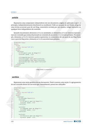 HTML5 124
article
Representa uma composição independente em um documento, página ou aplicação e que é, a
princípio, independentemente distribuível ou reutilizável. Pode ser um post de um fórum, artigo de
uma revista ou jornal, post de um blog, comentário enviado por um usuário, widget interativo ou
qualquer item independente de conteúdo.
Quando encontramos elementos article aninhados, os elementos article internos represen-
tam um conteúdo que esteja relacionado ao conteúdo do ancestral article mais próximo. Por exem-
plo, elementos article internos podem representar os comentários de um post de um blog Neste
caso o post do blog seria o elemento article ancestral mais próximo.
1 <!DOCTYPE html>
2 <html>
3 <head>
4 <meta charset="UTF -8">
5 </head>
6 <body>
7 <article >
8 <h1>Primeiro post do blog</h1>
9 <p>Loren ipsum...</p>
10
11 <h2>Comentários </h2>
12 <article >Legal este post!</article >
13 <article >Bacana este post!</article >
14 <article >Da hora este post!</article >
15 </article >
16 </body>
17 </html>
Código HTML C.3: article.html
section
Representa uma seção genérica de um documento. Neste contexto, uma seção é o agrupamento
de um conteúdo dentro de um tema que, normalmente, possui um cabeçalho.
1 <!DOCTYPE html>
2 <html>
3 <head>
4 <meta charset="UTF -8">
5 </head>
6 <body>
7 <section >
8 <h1>Últimos Posts</h1>
9 <article >
10 <h1>Primeiro post do blog</h1>
11 <p>Loren ipsum...</p>
12 </article >
13
14 <article >
15 <h1>Segundo post do blog</h1>
16 <p>Loren ipsum...</p>
17 </article >
18
19 <article >
20 <h1>Terceiro post do blog</h1>
21 <p>Loren ipsum...</p>
124 www.k19.com.br
 