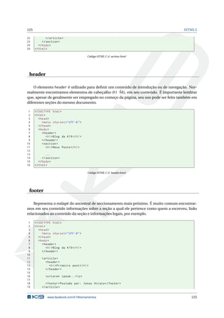 125 HTML5
22 </article >
23 </section >
24 </body>
25 </html>
Código HTML C.4: section.html
header
O elemento header é utilizado para deﬁnir um conteúdo de introdução ou de navegação. Nor-
malmente encontramos elementos de cabeçalho (h1 ˜h6), em seu conteúdo. É importante lembrar
que, apesar de geralmente ser empregado no começo da página, seu uso pode ser feito também em
diferentes seções do mesmo documento.
1 <!DOCTYPE html>
2 <html>
3 <head>
4 <meta charset="UTF -8">
5 </head>
6 <body>
7 <header >
8 <h1>Blog da K19</h1>
9 </header >
10 <section >
11 <h1>Meus Posts</h1>
12
13 ...
14 </section >
15 </body>
16 </html>
Código HTML C.5: header.html
footer
Representa o rodapé do ancestral de seccionamento mais próximo. É muito comum encontrar-
mos em seu conteúdo informações sobre a seção a qual ele pertence como quem a escreveu, links
relacionados ao conteúdo da seção e informações legais, por exemplo.
1 <!DOCTYPE html>
2 <html>
3 <head>
4 <meta charset="UTF -8">
5 </head>
6 <body>
7 <header >
8 <h1>Blog da K19</h1>
9 </header >
10
11 <article >
12 <header >
13 <h1>Primeiro post</h1>
14 </header >
15
16 <p>Loren ipsum...</p>
17
18 <footer >Postado por: Jonas Hirata </footer >
19 </article >
www.facebook.com/k19treinamentos 125
 