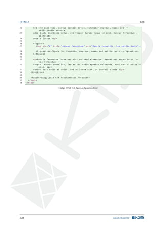 HTML5 128
22 Sed sed quam nisi , cursus sodales metus. Curabitur dapibus , massa sed ←
sollicitudin viverra ,
23 odio justo dignissim metus , vel tempor turpis neque id erat. Aenean fermentum ←
ultricies
24 ante a luctus.</p>
25
26 <figure >
27 <img src="#" title="Aenean fermentum" alt="Mauris convallis , leo sollicitudin"←
>
28 <figcaption >Figura 3b. Curabitur dapibus , massa sed sollicitudin.</figcaption >
29 </figure >
30
31 <p>Mauris fermentum lorem nec nisi euismod elementum. Aenean nec magna dolor , ←
vel fermentum
32 turpis. Mauris convallis , leo sollicitudin egestas malesuada , nunc est ultrices ←
enim , eget
33 varius odio felis et velit. Sed ac lorem nibh , ut convallis ante.</p>
34 </section >
35
36 <footer >&copy ;2013 K19 Treinamentos.</footer >
37 </body>
38 </html>
Código HTML C.9: ﬁgure-e-ﬁgcaption.html
128 www.k19.com.br
 