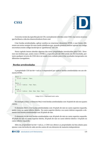 CSS3
APÊNDICE
D
A terceira versão da especiﬁcação do CSS, normalmente referida como CSS3, traz novos recursos
que facilitará a vida dos desenvolvedores front-end.
Criar bordas arredondadas, aplicar sombra ou rotacionar elementos HTML e usar fontes dife-
rentes em textos sempre foi uma tarefa trabalhosa que, quando possível resolver apenas em código,
necessitava muito código JavaScript ou “gambiarras” em CSS.
Neste capítulo iremos abordar algumas das novas propriedades introduzidas pelo CSS3. Deve-
mos nos lembrar que, assim como o HTML5, a especiﬁcação do CSS3 ainda não foi concluída, por-
tanto qualquer recurso do CSS3 deve ser usado com cuidado para evitar resultados inesperados em
diferentes navegadores.
Bordas arredondadas
A propriedade CSS border-radius é responsável por aplicar bordas arredondadas em um ele-
mento HTML.
1 #main {
2 border -radius: 10px;
3 }
4
5 #menu {
6 border -radius: 10px 20px;
7 }
8
9 #side {
10 border -radius: 40px 30px 20px 10px;
11 }
Código CSS D.1: Propriedade border-radius
No exemplo acima, o elemento #main terá bordas arredondadas com 10 pixels de raio nos quatro
cantos.
O elemento #menu terá bordas arredondadas com 10 pixels de raio no canto superior esquerdo,
assim como no canto inferior direito. No canto superior direito e no canto inferior esquerdo o ele-
mento terá bordas arredondadas com 20 pixels de raio.
O elemento #side terá bordas arredondadas com 40 pixels de raio no canto superior esquerdo,
30 pixels de raio no canto superior direito, 20 pixels de raio no canto inferior direito e 10 pixels no
canto inferior esquerdo.
Além da propriedade border-radius, o CSS3 nos oferece as propriedades da lista abaixo para
ajustar o raio da borda de cada um dos cantos de um elemento de maineira independente:
www.facebook.com/k19treinamentos 129
 