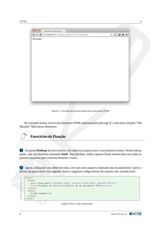 HTML 4
Figura 2.1: Exemplo da estrutura básica de um documento HTML
No exemplo acima, temos um elemento HTML representado pela tag “p” e um texto simples “Olá
Mundo!” ﬁlho desse elemento.
Exercícios de Fixação
1 Na pasta Desktop do seu usuário, crie uma nova pasta com o seu primeiro nome. Dentro dessa
pasta, crie um diretório chamado html. Para facilitar, utilize apenas letras minúsculas em todas as
pastas e arquivos que criarmos durante o curso.
2 Agora, utilizando um editor de texto, crie um novo arquivo chamado ola-mundo.html e salve-o
dentro da pasta html. Em seguida, insira o seguinte código dentro do arquivo ola-mundo.html:
1 <html>
2 <head>
3 <meta http -equiv="Content -Type" content="text/html; charset=UTF -8">
4 <title>Exemplo da estrutura básica de um documento HTML</title>
5 </head>
6 <body>
7 <p>Olá mundo!</p>
8 </body>
9 </html>
Código HTML 2.2: ola-mundo.html
4 www.k19.com.br
 