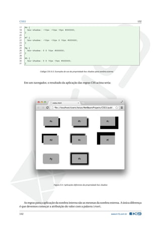 CSS3 132
17 #e {
18 box -shadow: -10px -10px 10px #000000;
19 }
20
21 #f {
22 box -shadow: -10px -10px 0 10px #000000;
23 }
24
25 #g {
26 box -shadow: 0 0 10px #000000;
27 }
28
29 #h {
30 box -shadow: 0 0 10px 10px #000000;
31 }
Código CSS D.3: Exemplos de uso da propriedade box-shadow para sombra externa
Em um navegador, o resultado da aplicação das regras CSS acima seria:
Figura D.3: Aplicações diferentes da propriedade box-shadow
As regras para a aplicação da sombra interna são as mesmas da sombra externa. A única diferença
é que devemos começar a atribuição do valor com a palavra inset.
132 www.k19.com.br
 