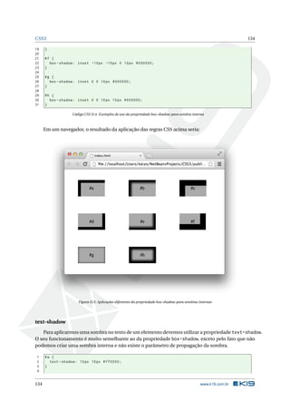 CSS3 134
19 }
20
21 #f {
22 box -shadow: inset -10px -10px 0 10px #000000;
23 }
24
25 #g {
26 box -shadow: inset 0 0 10px #000000;
27 }
28
29 #h {
30 box -shadow: inset 0 0 10px 10px #000000;
31 }
Código CSS D.4: Exemplos de uso da propriedade box-shadow para sombra interna
Em um navegador, o resultado da aplicação das regras CSS acima seria:
Figura D.5: Aplicações diferentes da propriedade box-shadow para sombras internas
text-shadow
Para aplicarmos uma sombra no texto de um elemento devemos utilizar a propriedade text-shadow.
O seu funcionamento é muito semelhante ao da propriedade box-shadow, exceto pelo fato que não
podemos criar uma sombra interna e não existe o parâmetro de propagação da sombra.
1 #a {
2 text -shadow: 10px 10px #ff0000;
3 }
4
134 www.k19.com.br
 
