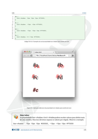 135 CSS3
5 #b {
6 text -shadow: 10px 10px 10px #ff0000;
7 }
8
9 #c {
10 text -shadow: -10px -10px #ff0000;
11 }
12
13 #d {
14 text -shadow: -10px -10px 10px #ff0000;
15 }
16
17 #e {
18 text -shadow: 0 0 10px #ff0000;
19 }
Código CSS D.5: Exemplos de uso da propriedade text-shadow para sombra de texto
Figura D.6: Aplicações diferentes da propriedade text-shadow para sombra de texto
Mais Sobre
As propriedades box-shadow e text-shadow podem receber valores para deﬁnir mais
de uma sombra. Para isso devemos separar os valores por vírgula. Observe o exemplo:
box-shadow: 10px 10px 10px #000000, -10px -10px 10px #ff0000
www.facebook.com/k19treinamentos 135
 