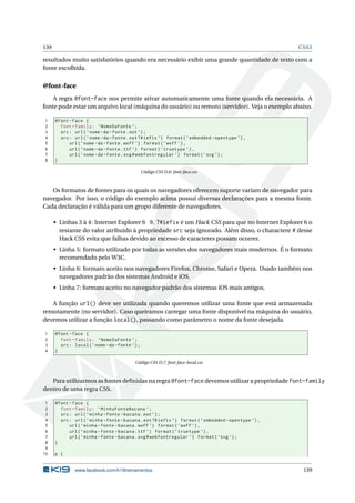 139 CSS3
resultados muito satisfatórios quando era necessário exibir uma grande quantidade de texto com a
fonte escolhida.
@font-face
A regra @font-face nos permite ativar automaticamente uma fonte quando ela necessária. A
fonte pode estar um arquivo local (máquina do usuário) ou remoto (servidor). Veja o exemplo abaixo.
1 @font -face {
2 font -family: ’NomeDaFonte ’;
3 src: url(’nome -da-fonte.eot ’);
4 src: url(’nome -da-fonte.eot?#iefix ’) format(’embedded -opentype ’),
5 url(’nome -da-fonte.woff ’) format(’woff ’),
6 url(’nome -da-fonte.ttf ’) format(’truetype ’),
7 url(’nome -da-fonte.svg#webfontregular ’) format(’svg ’);
8 }
Código CSS D.6: font-face.css
Os formatos de fontes para os quais os navegadores oferecem suporte variam de navegador para
navegador. Por isso, o código do exemplo acima possui diversas declarações para a mesma fonte.
Cada declaração é válida para um grupo diferente de navegadores.
• Linhas 3 à 4: Internet Explorer 6 9. ?#iefix é um Hack CSS para que no Internet Explorer 6 o
restante do valor atribuído à propriedade src seja ignorado. Além disso, o charactere # desse
Hack CSS evita que falhas devido ao excesso de caracteres possam ocorrer.
• Linha 5: formato utilizado por todas as versões dos navegadores mais modernos. É o formato
recomendado pelo W3C.
• Linha 6: formato aceito nos navegadores Firefox, Chrome, Safari e Opera. Usado também nos
navegadores padrão dos sistemas Android e iOS.
• Linha 7: formato aceito no navegador padrão dos sistemas iOS mais antigos.
A função url() deve ser utilizada quando queremos utilizar uma fonte que está armazenada
remotamente (no servidor). Caso queiramos carregar uma fonte disponível na máquina do usuário,
devemos utilizar a função local(), passando como parâmetro o nome da fonte desejada.
1 @font -face {
2 font -family: ’NomeDaFonte ’;
3 src: local(’nome -da-fonte ’);
4 }
Código CSS D.7: font-face-local.css
Para utilizarmos as fontes deﬁnidas na regra @font-face devemos utilizar a propriedade font-family
dentro de uma regra CSS.
1 @font -face {
2 font -family: ’MinhaFonteBacana ’;
3 src: url(’minha -fonte -bacana.eot ’);
4 src: url(’minha -fonte -bacana.eot?#iefix ’) format(’embedded -opentype ’),
5 url(’minha -fonte -bacana.woff ’) format(’woff ’),
6 url(’minha -fonte -bacana.ttf ’) format(’truetype ’),
7 url(’minha -fonte -bacana.svg#webfontregular ’) format(’svg ’);
8 }
9
10 p {
www.facebook.com/k19treinamentos 139
 