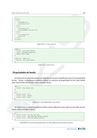 MAIS PROPRIEDADES CSS 142
1 ...
2 <table>
3 <tr>
4 <th>Nome</th>
5 <th>E-mail</th>
6 </tr>
7 <tr>
8 <td>Jonas</td>
9 <td>jonas@k19.com.br</td>
10 </tr>
11 <tr>
12 <td>Jundy</td>
13 <td></td>
14 </tr>
15 </table>
16 ...
Código HTML E.1: empty-cells.html
1 table {
2 border: 1px solid black;
3 border -collapse:separate;
4 empty -cells:hide;
5 }
6
7 table th, table td {
8 border: 1px solid black;
9 }
Código CSS E.4: empty-cells.css
Propriedades de borda
As bordas de um elemento podem ser deﬁnidas de maneira simpliﬁcada através da propriedade
border. Porém, se desejarmos podemos utilizar as variantes da propriedade border para deﬁnir
cada característica das bordas. Veja o exemplo abaixo.
1 div {
2 border: 1px solid red;
3 }
4
5 p {
6 border -width: 1px;
7 border -style: solid;
8 border -color: red;
9 }
Código CSS E.5: Propriedade border e suas variantes
Ao utilizarmos as variantes podemos deﬁnir valores diferentes para cada um dos lados do ele-
mento. Veja o exemplo a seguir.
1 p {
2 border -width: 1px 2px 3px 4px;
3 border -style: solid dotted double dashed;
4 border -color: red blue green yellow;
5 }
Código CSS E.6: Variantes da propriedade border com valores diferentes para cada lado do elemento
142 www.k19.com.br
 