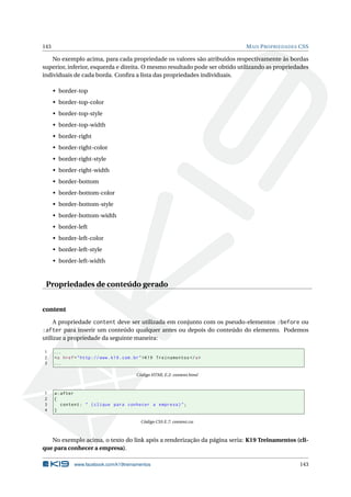 143 MAIS PROPRIEDADES CSS
No exemplo acima, para cada propriedade os valores são atribuídos respectivamente às bordas
superior, inferior, esquerda e direita. O mesmo resultado pode ser obtido utilizando as propriedades
individuais de cada borda. Conﬁra a lista das propriedades individuais.
• border-top
• border-top-color
• border-top-style
• border-top-width
• border-right
• border-right-color
• border-right-style
• border-right-width
• border-bottom
• border-bottom-color
• border-bottom-style
• border-bottom-width
• border-left
• border-left-color
• border-left-style
• border-left-width
Propriedades de conteúdo gerado
content
A propriedade content deve ser utilizada em conjunto com os pseudo-elementos :before ou
:after para inserir um conteúdo qualquer antes ou depois do conteúdo do elemento. Podemos
utilizar a propriedade da seguinte maneira:
1 ...
2 <a href="http ://www.k19.com.br">K19 Treinamentos </a>
3 ...
Código HTML E.2: content.html
1 a:after
2 {
3 content: " (clique para conhecer a empresa)";
4 }
Código CSS E.7: content.css
No exemplo acima, o texto do link após a renderização da página seria: K19 Treinamentos (cli-
que para conhecer a empresa).
www.facebook.com/k19treinamentos 143
 