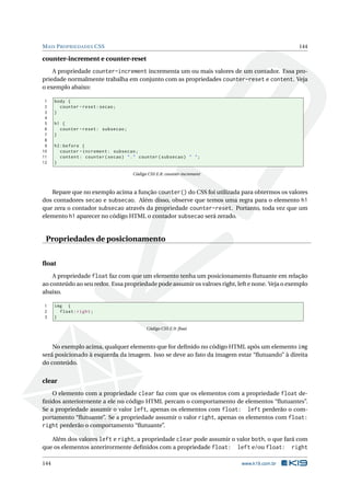 MAIS PROPRIEDADES CSS 144
counter-increment e counter-reset
A propriedade counter-increment incrementa um ou mais valores de um contador. Essa pro-
priedade normalmente trabalha em conjunto com as propriedades counter-reset e content. Veja
o exemplo abaixo:
1 body {
2 counter -reset:secao;
3 }
4
5 h1 {
6 counter -reset: subsecao;
7 }
8
9 h2:before {
10 counter -increment: subsecao;
11 content: counter(secao) "." counter(subsecao) " ";
12 }
Código CSS E.8: counter-increment
Repare que no exemplo acima a função counter() do CSS foi utilizada para obtermos os valores
dos contadores secao e subsecao. Além disso, observe que temos uma regra para o elemento h1
que zera o contador subsecao através da propriedade counter-reset. Portanto, toda vez que um
elemento h1 aparecer no código HTML o contador subsecao será zerado.
Propriedades de posicionamento
ﬂoat
A propriedade float faz com que um elemento tenha um posicionamento ﬂutuante em relação
ao conteúdo ao seu redor. Essa propriedade pode assumir os valroes right, left e none. Veja o exemplo
abaixo.
1 img {
2 float:right;
3 }
Código CSS E.9: ﬂoat
No exemplo acima, qualquer elemento que for deﬁnido no código HTML após um elemento img
será posicionado à esquerda da imagem. Isso se deve ao fato da imagem estar “ﬂutuando” à direita
do conteúdo.
clear
O elemento com a propriedade clear faz com que os elementos com a propriedade float de-
ﬁnidos anteriormente a ele no código HTML percam o comportamento de elementos “ﬂutuantes”.
Se a propriedade assumir o valor left, apenas os elementos com float: left perderão o com-
portamento “ﬂutuante”. Se a propriedade assumir o valor right, apenas os elementos com float:
right perderão o comportamento “ﬂutuante”.
Além dos valores left e right, a propriedade clear pode assumir o valor both, o que fará com
que os elementos anterirormente deﬁnidos com a propriedade float: left e/ou float: right
144 www.k19.com.br
 