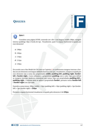 QUIZZES
APÊNDICE
F
Quiz 1
Considere uma página HTML contendo um <div> com largura (width) 200px, margem
interna (padding) 10px e borda de 3px. Visualmente, qual é o espaço horizontal ocupado por
esse elemento?
a) 200px
b) 203px
c) 210px
d) 213px
e) 226px
De acordo com o Box Model do CSS visto no Capítulo 3, ao atribuirmos margens internas e bor-
das em um elemento com largura deﬁnida fazemos com que, visualmente, a largura ocupada por
esse elemento seja a soma das propriedades width, padding-left, padding-right, border-
left e border-right. Como utilizamos a propriedade padding com o valor 10px para deﬁnir
as margens internas, podemos considerar que temos 10px nas propriedades padding-left e
padding-right. A mesma idéia se aplica à propriedade border, portanto temos border-left
e border-right com 3px cada.
Fazendo a soma temos: 200px (width) + 10px (padding-left) + 10px (padding-right) + 3px (border-
left) + 3px (border-right) = 226px
Portanto o espaço horizontal visualmente ocupado pelo elemento é de 226px.
www.facebook.com/k19treinamentos 147
 