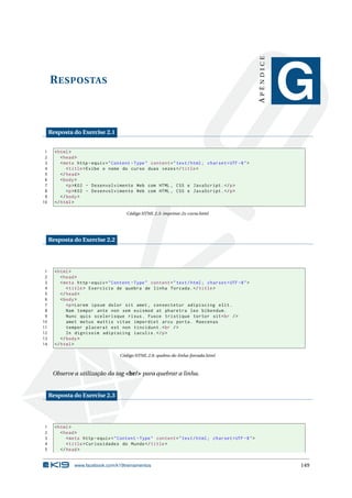 RESPOSTAS
APÊNDICE
G
Resposta do Exercise 2.1
1 <html>
2 <head>
3 <meta http -equiv="Content -Type" content="text/html; charset=UTF -8">
4 <title>Exibe o nome do curso duas vezes</title>
5 </head>
6 <body>
7 <p>K02 - Desenvolvimento Web com HTML , CSS e JavaScript.</p>
8 <p>K02 - Desenvolvimento Web com HTML , CSS e JavaScript.</p>
9 </body>
10 </html>
Código HTML 2.3: imprime-2x-curso.html
Resposta do Exercise 2.2
1 <html>
2 <head>
3 <meta http -equiv="Content -Type" content="text/html; charset=UTF -8">
4 <title> Exercício de quebra de linha forcada.</title>
5 </head>
6 <body>
7 <p>Lorem ipsum dolor sit amet , consectetur adipiscing elit.
8 Nam tempor ante non sem euismod at pharetra leo bibendum.
9 Nunc quis scelerisque risus. Fusce tristique tortor sit<br />
10 amet metus mattis vitae imperdiet arcu porta. Maecenas
11 tempor placerat est non tincidunt.<br />
12 In dignissim adipiscing iaculis.</p>
13 </body>
14 </html>
Código HTML 2.8: quebra-de-linha-forcada.html
Observe a utilização da tag <br/> para quebrar a linha.
Resposta do Exercise 2.3
1 <html>
2 <head>
3 <meta http -equiv="Content -Type" content="text/html; charset=UTF -8">
4 <title>Curiosidades do Mundo</title>
5 </head>
www.facebook.com/k19treinamentos 149
 
