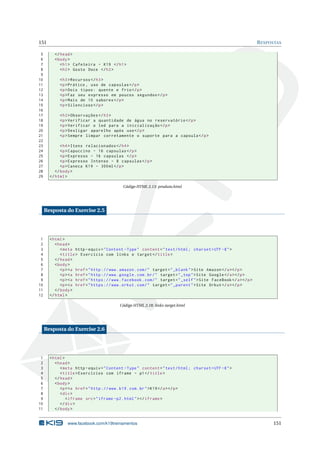 151 RESPOSTAS
5 </head>
6 <body>
7 <h1> Cafeteira - K19 </h1>
8 <h2> Gosto Doce </h2>
9
10 <h3>Recursos </h3>
11 <p>Prático , uso de capsulas </p>
12 <p>Dois tipos: quente e frio</p>
13 <p>Faz seu expresso em poucos segundos </p>
14 <p>Mais de 10 sabores </p>
15 <p>Silencioso </p>
16
17 <h3>Observações </h3>
18 <p>Verificar a quantidade de água no reservatório </p>
19 <p>Verificar o led para a inicialização </p>
20 <p>Desligar aparelho após uso</p>
21 <p>Sempre limpar corretamente o suporte para a capsula </p>
22
23 <h4>Itens relacionados </h4>
24 <p>Capuccino - 16 capsulas </p>
25 <p>Expresso - 16 capsulas </p>
26 <p>Expresso Intenso - 8 capsulas </p>
27 <p>Caneca K19 - 300ml</p>
28 </body>
29 </html>
Código HTML 2.13: produto.html
Resposta do Exercise 2.5
1 <html>
2 <head>
3 <meta http -equiv="Content -Type" content="text/html; charset=UTF -8">
4 <title> Exercício com links e target </title>
5 </head>
6 <body>
7 <p><a href="http ://www.amazon.com/" target="_blank">Site Amazon </a></p>
8 <p><a href="http ://www.google.com.br/" target="_top">Site Google </a></p>
9 <p><a href="https ://www.facebook.com/" target="_self">Site FaceBook </a></p>
10 <p><a href="https ://www.orkut.com/" target="_parent">Site Orkut</a></p>
11 </body>
12 </html>
Código HTML 2.18: links-target.html
Resposta do Exercise 2.6
1 <html>
2 <head>
3 <meta http -equiv="Content -Type" content="text/html; charset=UTF -8">
4 <title>Exercícios com iframe - p1</title>
5 </head>
6 <body>
7 <p><a href="http ://www.k19.com.br">K19</a></p>
8 <div>
9 <iframe src="iframe -p2.html"></iframe >
10 </div>
11 </body>
www.facebook.com/k19treinamentos 151
 