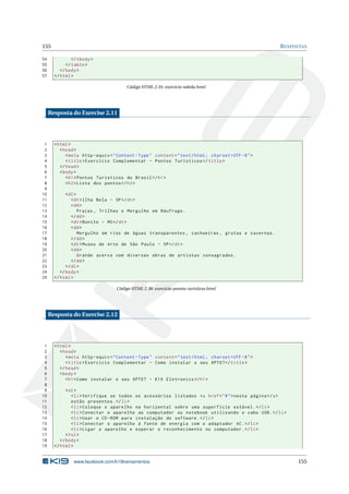 155 RESPOSTAS
54 </tbody>
55 </table>
56 </body>
57 </html>
Código HTML 2.35: exercicio-tabela.html
Resposta do Exercise 2.11
1 <html>
2 <head>
3 <meta http -equiv="Content -Type" content="text/html; charset=UTF -8">
4 <title>Exercício Complementar - Pontos Turísticos </title>
5 </head>
6 <body>
7 <h1>Pontos Turísticos do Brasil </h1>
8 <h2>Lista dos pontos </h2>
9
10 <dl>
11 <dt>Ilha Bela - SP</dt>
12 <dd>
13 Praias , Trilhas e Mergulho em Náufrago.
14 </dd>
15 <dt>Bonito - MS</dt>
16 <dd>
17 Mergulho em rios de águas transparentes , cachoeiras , grutas e cavernas.
18 </dd>
19 <dt>Museu de Arte de São Paulo - SP</dt>
20 <dd>
21 Grande acervo com diversas obras de artistas consagrados.
22 </dd>
23 </dl>
24 </body>
25 </html>
Código HTML 2.38: exercicio-pontos-turisticos.html
Resposta do Exercise 2.12
1 <html>
2 <head>
3 <meta http -equiv="Content -Type" content="text/html; charset=UTF -8">
4 <title>Exercício Complementar - Como instalar o seu XPTO?</title>
5 </head>
6 <body>
7 <h1>Como instalar o seu XPTO? - K19 Eletronics </h1>
8
9 <ol>
10 <li>Verifique se todos os acessórios listados <a href="#">nesta página </a>
11 estão presentes.</li>
12 <li>Coloque o aparelho na horizontal sobre uma superfície estável.</li>
13 <li>Conectar o aparelho ao computador ou notebook utilizando o cabo USB.</li>
14 <li>Usar o CD-ROM para instalação do software.</li>
15 <li>Conectar o aparelho à fonte de energia com o adaptador AC.</li>
16 <li>Ligar o aparelho e esperar o reconhecimento no computador.</li>
17 </ol>
18 </body>
19 </html>
www.facebook.com/k19treinamentos 155
 