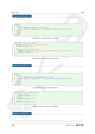 RESPOSTAS 158
Resposta do Exercise 4.2
1 <html>
2 <head>
3 <title> Imprime formacao e curso </title>
4 <script type="text/javascript" src="imprime -formacao -curso.js"></script >
5 </head>
6 <body>
7 </body>
8 </html>
Código HTML 4.7: imprime-formacao-curso.html
1 for (var x = 0; x < 5; x++) {
2 document.writeln(’K00 - Formação Básica ’);
3 document.writeln(’<br/>’);
4
5 for (var y = 0; y < 3; y++) {
6 document.writeln(’K02 - Desenvolvimento Web com HTML , CSS e JavaScript ’);
7 document.writeln(’<br/>’);
8 }
9 }
Código Javascript 4.16: imprime-formacao-curso.js
Resposta do Exercise 4.3
1 <html>
2 <head>
3 <title> Imprima *** para multiplos de 3 </title>
4 <script type="text/javascript" src="imprime -***- multiplo3.js"></script >
5 </head>
6 <body>
7 </body>
8 </html>
Código HTML 4.8: imprime-***-multiplo3.html
1 for (var x = 1; x <= 60; x++) {
2 if (x % 3 != 0) {
3 document.writeln (’*’);
4 } else {
5 document.writeln (’***’)
6 }
7 document.writeln (’<br/>’);
8 }
Código Javascript 4.17: imprime-***-multiplo3.js
Resposta do Exercise 4.4
158 www.k19.com.br
 