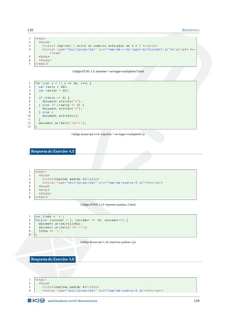 159 RESPOSTAS
1 <html>
2 <head>
3 <title> Imprimir * entre os numeros multiplos de 4 e 7 </title>
4 <script type="text/javascript" src="imprime -*-no-lugar -multiplo4e7.js"></script > <←
/head>
5 <body>
6 </body>
7 </html>
Código HTML 4.9: imprime-*-no-lugar-multiplo4e7.html
1 for (var x = 1; x <= 80; x++) {
2 var resto = x%4;
3 var resto2 = x%7;
4
5 if (resto == 0) {
6 document.writeln("*");
7 } else if (resto2 == 0) {
8 document.writeln("*");
9 } else {
10 document.writeln(x);
11 }
12 document.writeln(’<br/>’);
13 }
Código Javascript 4.18: imprime-*-no-lugar-multiplo4e7.js
Resposta do Exercise 4.5
1 <html>
2 <head>
3 <title>Imprime padrão 3</title>
4 <script type="text/javascript" src="imprime -padrao -3.js"></script >
5 <head>
6 <body>
7 </body>
8 </html>
Código HTML 4.10: imprime-padrao-3.html
1 var linha = ’*’;
2 for(var contador = 1; contador <= 10; contador ++) {
3 document.writeln(linha);
4 document.writeln(’<br />’);
5 linha += ’*’;
6 }
Código Javascript 4.19: imprime-padrao-3.js
Resposta do Exercise 4.6
1 <html>
2 <head>
3 <title>Imprime padrão 4</title>
4 <script type="text/javascript" src="imprime -padrao -4.js"></script >
www.facebook.com/k19treinamentos 159
 