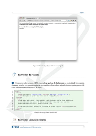 7 HTML
Figura 2.2: Exemplo de quebra de linha em um parágrafo
Exercícios de Fixação
3 Crie um novo documento HTML chamado p-quebra-de-linha.html na pasta html. Em seguida,
abra esse arquivo em um navegador (se necessário, redimensione a janela do navegador para veriﬁ-
car o comportamento da quebra de linha).
1 <html>
2 <head>
3 <meta http -equiv="Content -Type" content="text/html; charset=UTF -8">
4 <title>Exemplo de quebra de linha em um parágrafo </title>
5 </head>
6 <body>
7 <p>Um texto bem longo. Longo mesmo! Este parágrafo serve para demonstrar
8 o comportamento da quebra de linha automática , ou seja , sem utilizar
9 nenhum recurso para que a quebra ocorra.</p>
10
11 <p>Já este parágrafo demonstra a quebra de linha forçada.<br/>Percebeu?</p>
12 </body>
13 </html>
Código HTML 2.7: p-quebra-de-linha.html
Exercícios Complementares
www.facebook.com/k19treinamentos 7
 