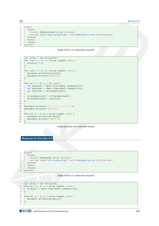 161 RESPOSTAS
1 <html>
2 <head>
3 <title> Embaralhando Array </title>
4 <script type="text/javascript" src="embaralha -array.js"></script >
5 </head>
6 <body>
7 </body>
8 </html>
Código HTML 4.16: embaralha-array.html
1 var array = new Array (10);
2 for (var x = 0; x < array.length; x++) {
3 array[x] = x;
4 }
5
6 for (var y = 0; y < array.length; y++) {
7 document.writeln(array[y]);
8 document.writeln(’<br/>’);
9 }
10
11 for(var z = 0; z < 15; z++) {
12 var posicao1 = Math.floor(Math.random ()*10);
13 var posicao2 = Math.floor(Math.random ()*10);
14 var auxiliar = array[posicao1 ];
15
16 array[posicao1] = array[posicao2 ];
17 array[posicao2] = auxiliar;
18 }
19
20 document.writeln("------------------");
21 document.writeln(’<br/>’);
22
23 for(var w = 0; w < array.length; w++) {
24 document.writeln(array[w]);
25 document.writeln(’<br/>’);
26 }
Código Javascript 4.33: embaralha-array.js
Resposta do Exercise 4.9
1 <html>
2 <head>
3 <title> Ordenando Array </title>
4 <script type="text/javascript" src="ordenando -array.js"></script >
5 </head>
6 <body>
7 </body>
8 </html>
Código HTML 4.17: ordenando-array.html
1 var array = new Array (15);
2 for(var x = 0; x < array.length; x++) {
3 array[x] = Math.floor(Math.random ()*10);
4 }
5
6 for(var y = 0; y < array.length; y++) {
7 document.writeln(array[y]);
8 }
9
www.facebook.com/k19treinamentos 161
 