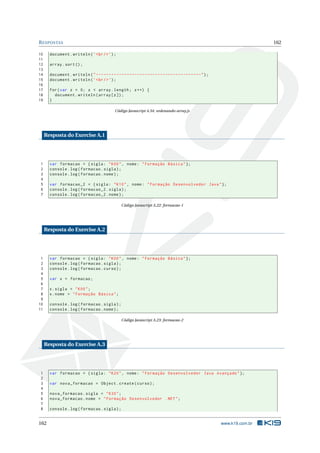 RESPOSTAS 162
10 document.writeln(’<br/>’);
11
12 array.sort();
13
14 document.writeln("-----------------------------------------");
15 document.writeln(’<br/>’);
16
17 for(var z = 0; z < array.length; z++) {
18 document.writeln(array[z]);
19 }
Código Javascript 4.34: ordenando-array.js
Resposta do Exercise A.1
1 var formacao = {sigla: "K00", nome: "Formação Básica"};
2 console.log(formacao.sigla);
3 console.log(formacao.nome);
4
5 var formacao_2 = {sigla: "K10", nome: "Formação Desenvolvedor Java"};
6 console.log(formacao_2.sigla);
7 console.log(formacao_2.nome);
Código Javascript A.22: formacao-1
Resposta do Exercise A.2
1 var formacao = {sigla: "K00", nome: "Formação Básica"};
2 console.log(formacao.sigla);
3 console.log(formacao.curso);
4
5 var x = formacao;
6
7 x.sigla = "K00";
8 x.nome = "Formação Básica";
9
10 console.log(formacao.sigla);
11 console.log(formacao.nome);
Código Javascript A.23: formacao-2
Resposta do Exercise A.3
1 var formacao = {sigla: "K20", nome: "Formação Desenvolvedor Java Avançado"};
2
3 var nova_formacao = Object.create(curso);
4
5 nova_formacao.sigla = "K30";
6 nova_formacao.nome = "Formação Desenvolvedor .NET";
7
8 console.log(formacao.sigla);
162 www.k19.com.br
 