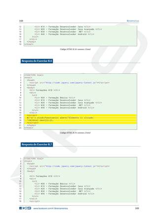 169 RESPOSTAS
12 <li> K10 - Formação Desenvolvedor Java </li>
13 <li> K20 - Formação Desenvolvedor Java Avançado </li>
14 <li> K30 - Formação Desenvolvedor .NET </li>
15 <li> K40 - Formação Desenvolvedor Android </li>
16 </ul>
17 </div>
18 </body>
19 </html>
Código HTML B.18: eventos-2.html
Resposta do Exercise B.6
1 <!DOCTYPE html>
2 <html>
3 <head>
4 <script src="http :// code.jquery.com/jquery -latest.js"></script >
5 </head>
6 <body>
7 <h1> Formações K19 </h1>
8 <div>
9 <ul>
10 <li> K00 - Formação Básica </li>
11 <li> K10 - Formação Desenvolvedor Java </li>
12 <li> K20 - Formação Desenvolvedor Java Avançado </li>
13 <li> K30 - Formação Desenvolvedor .NET </li>
14 <li> K40 - Formação Desenvolvedor Android </li>
15 </ul>
16 </div>
17 <script >
18 $(’li ’).click(function (){ alert("Elemento li clicado:
19 "+$(this).text());});
20 </script >
21 </body>
22 </html>
Código HTML B.19: eventos-2.html
Resposta do Exercise B.7
1 <!DOCTYPE html>
2 <html>
3 <head>
4 <script src="http :// code.jquery.com/jquery -latest.js"></script >
5 </head>
6 <body>
7
8 <h1> Formações K19 </h1>
9 <div>
10 <ul>
11 <li> K00 - Formação Básica </li>
12 <li> K10 - Formação Desenvolvedor Java </li>
13 <li> K20 - Formação Desenvolvedor Java Avançado </li>
14 <li> K30 - Formação Desenvolvedor .NET </li>
15 <li> K40 - Formação Desenvolvedor Android </li>
16 </ul>
17 </div>
18 <script >
www.facebook.com/k19treinamentos 169
 
