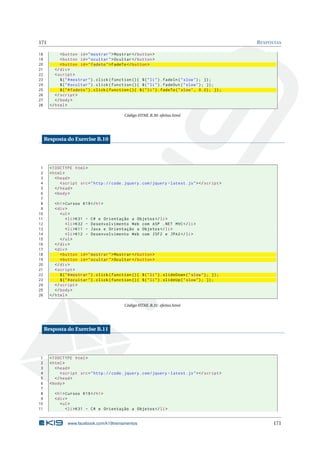 171 RESPOSTAS
18 <button id="mostrar">Mostrar </button >
19 <button id="ocultar">Ocultar </button >
20 <button id="fadeto">FadeTo </button >
21 </div>
22 <script >
23 $("#mostrar").click(function (){ $("li").fadeIn("slow"); });
24 $("#ocultar").click(function (){ $("li").fadeOut("slow"); });
25 $("#fadeto").click(function (){ $("li").fadeTo("slow", 0.2); });
26 </script >
27 </body>
28 </html>
Código HTML B.30: efeitos.html
Resposta do Exercise B.10
1 <!DOCTYPE html>
2 <html>
3 <head>
4 <script src="http :// code.jquery.com/jquery -latest.js"></script >
5 </head>
6 <body>
7
8 <h1>Cursos K19</h1>
9 <div>
10 <ul>
11 <li>K31 - C# e Orientação a Objetos </li>
12 <li>K32 - Desenvolvimento Web com ASP .NET MVC</li>
13 <li>K11 - Java e Orientação a Objetos </li>
14 <li>K12 - Desenvolvimento Web com JSF2 e JPA2</li>
15 </ul>
16 </div>
17 <div>
18 <button id="mostrar">Mostrar </button >
19 <button id="ocultar">Ocultar </button >
20 </div>
21 <script >
22 $("#mostrar").click(function (){ $("li").slideDown("slow"); });
23 $("#ocultar").click(function (){ $("li").slideUp("slow"); });
24 </script >
25 </body>
26 </html>
Código HTML B.31: efeitos.html
Resposta do Exercise B.11
1 <!DOCTYPE html>
2 <html>
3 <head>
4 <script src="http :// code.jquery.com/jquery -latest.js"></script >
5 </head>
6 <body>
7
8 <h1>Cursos K19</h1>
9 <div>
10 <ul>
11 <li>K31 - C# e Orientação a Objetos </li>
www.facebook.com/k19treinamentos 171
 