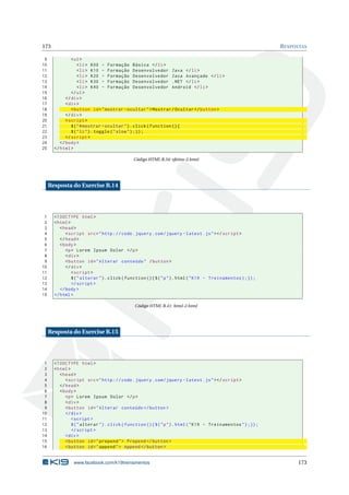 173 RESPOSTAS
9 <ul>
10 <li> K00 - Formação Básica </li>
11 <li> K10 - Formação Desenvolvedor Java </li>
12 <li> K20 - Formação Desenvolvedor Java Avançado </li>
13 <li> K30 - Formação Desenvolvedor .NET </li>
14 <li> K40 - Formação Desenvolvedor Android </li>
15 </ul>
16 </div>
17 <div>
18 <button id="mostrar -ocultar">Mostrar/Ocultar </button >
19 </div>
20 <script >
21 $("#mostrar -ocultar").click(function (){
22 $("li").toggle("slow");});
23 </script >
24 </body>
25 </html>
Código HTML B.34: efeitos-2.html
Resposta do Exercise B.14
1 <!DOCTYPE html>
2 <html>
3 <head>
4 <script src="http :// code.jquery.com/jquery -latest.js"></script >
5 </head>
6 <body>
7 <p> Lorem Ipsum Dolor </p>
8 <div>
9 <button id="Alterar conteúdo" /button >
10 </div>
11 <script >
12 $("alterar").click(function (){$("p").html("K19 - Treinamentos);});
13 </script >
14 </body >
15 </html >
Código HTML B.41: html-2.html
Resposta do Exercise B.15
1 <!DOCTYPE html>
2 <html>
3 <head>
4 <script src="http :// code.jquery.com/jquery -latest.js"></script >
5 </head>
6 <body>
7 <p> Lorem Ipsum Dolor </p>
8 <div>
9 <button id="Alterar conteúdo </button >
10 </div >
11 <script >
12 $("alterar").click(function (){$("p").html("K19 - Treinamentos");});
13 </script >
14 <div >
15 <button id="prepend"> Prepend </button >
16 <button id="append"> Append </button >
www.facebook.com/k19treinamentos 173
 