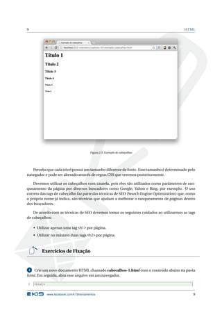9 HTML
Figura 2.3: Exemplo de cabeçalhos
Perceba que cada nível possui um tamanho diferente de fonte. Esse tamanho é determinado pelo
navegador e pode ser alterado através de regras CSS que veremos posteriormente.
Devemos utilizar os cabeçalhos com cautela, pois eles são utilizados como parâmetros de ran-
queamento da página por diversos buscadores como Google, Yahoo e Bing, por exemplo. O uso
correto das tags de cabeçalho faz parte das técnicas de SEO (Search Engine Optimization) que, como
o próprio nome já indica, são técnicas que ajudam a melhorar o ranqueamento de páginas dentro
dos buscadores.
De acordo com as técnicas de SEO devemos tomar os seguintes cuidados ao utilizarmos as tags
de cabeçalhos:
• Utilizar apenas uma tag <h1> por página.
• Utilizar no máximo duas tags <h2> por página.
Exercícios de Fixação
4 Crie um novo documento HTML chamado cabecalhos-1.html com o conteúdo abaixo na pasta
html. Em seguida, abra esse arquivo em um navegador.
1 <html>
www.facebook.com/k19treinamentos 9
 