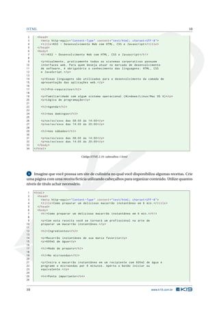 HTML 10
2 <head>
3 <meta http -equiv="Content -Type" content="text/html; charset=UTF -8">
4 <title>K02 - Desenvolvimento Web com HTML , CSS e Javascript </title>
5 </head>
6 <body>
7 <h1>K02 - Desenvolvimento Web com HTML , CSS e Javascript </h1>
8
9 <p>Atualmente , praticamente todos os sistemas corporativos possuem
10 interfaces web. Para quem deseja atuar no mercado de desenvolvimento
11 de software , é obrigatório o conhecimento das linguagens: HTML , CSS
12 e JavaScript.</p>
13
14 <p>Essas linguagens são utilizadas para o desenvolvimento da camada de
15 apresentação das aplicações web.</p>
16
17 <h2>Pré -requisitos </h2>
18
19 <p>Familiaridade com algum sistema operacional (Windows/Linux/Mac OS X)</p>
20 <p>Lógica de programação </p>
21
22 <h2>Agenda </h2>
23
24 <h3>Aos domingos </h3>
25
26 <p>xx/xx/xxxx das 08:00 às 14:00</p>
27 <p>xx/xx/xxxx das 14:00 às 20:00</p>
28
29 <h3>Aos sábados </h3>
30
31 <p>xx/xx/xxxx das 08:00 às 14:00</p>
32 <p>xx/xx/xxxx das 14:00 às 20:00</p>
33 </body>
34 </html>
Código HTML 2.10: cabecalhos-1.html
5 Imagine que você possua um site de culinária no qual você disponibiliza algumas receitas. Crie
uma página com uma receita ﬁctícia utilizando cabeçalhos para organizar conteúdo. Utilize quantos
níveis de título achar necessário.
1 <html>
2 <head>
3 <meta http -equiv="Content -Type" content="text/html; charset=UTF -8">
4 <title>Como preparar um delicioso macarrão instantâneo em 6 min.</title>
5 </head>
6 <body>
7 <h1>Como preparar um delicioso macarrão instantâneo em 6 min.</h1>
8
9 <p>Com esta receita você se tornará um profissional na arte de
10 preparar um macarrão instantâneo.</p>
11
12 <h2>Ingredientes </h2>
13
14 <p>Macarrão instantâneo de sua marca favorita </p>
15 <p>600ml de água</p>
16
17 <h2>Modo de preparo </h2>
18
19 <h3>No microondas </h3>
20
21 <p>Insira o macarrão instantâneo em um recipiente com 600ml de água e
22 programe o microondas por 6 minutos. Aperto o botão iniciar ou
23 equivalente.</p>
24
25 <h4>Ponto importante </h4>
26
10 www.k19.com.br
 
