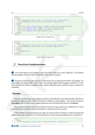 13 HTML
1 <html>
2 <head>
3 <meta http -equiv="Content -Type" content="text/html; charset=UTF -8">
4 <title>Exemplo de uso da tag a com o atributo target </title>
5 </head>
6 <body>
7 <p><a href="http ://www.k19.com.br" target="_blank">Link externo </a></p>
8 <p><a href="pagina2.html" target="_self">Link interno </a></p>
9 <p><a href="pagina2.html" target="_top">Link interno </a></p>
10 <p><a href="pagina2.html">Link interno </a></p>
11 </body>
12 </html>
Código HTML 2.16: pagina1.html
1 <html>
2 <head>
3 <meta http -equiv="Content -Type" content="text/html; charset=UTF -8">
4 <title>Exemplo de uso da tag a com o atributo target </title>
5 </head>
6 <body>
7 <h1>Página 2</h1>
8 </body>
9 </html>
Código HTML 2.17: pagina2.html
Exercícios Complementares
5 Crie vários links em uma página e para cada link escolha um target diferente. Crie também
quantas páginas de destino forem necessárias (caso seja necessário).
6 Pesquise na internet como criar um iframe dentro de um documento HTML. Em seguida, crie
uma página com alguns links e um iframe. Crie também alguns links na página contida no iframe.
Para cada link em ambas as páginas, utilize valores diferentes para o atributo target e observe os
resultados.
Âncoras
Além de criar links para outras páginas, podemos criar links para uma determinada seção dentro
da própria página na qual o link se encontra ou dentro de outra página. Esse recurso chama-se
ancoragem, pois as seções para as quais queremos criar um link devem possuir uma âncora.
Para criarmos uma âncora devemos utilizar novamente a tag a, porém sem o atributo href. Dessa
vez utilizaremos o atributo name para identiﬁcar a seção através de um nome.
O link também muda levemente, pois agora ao invés de passar somente o nome do arquivo da
página como valor do atributo href devemos passar o nome da seção preﬁxada com o caractere #.
1 <html>
2 <head>
3 <meta http -equiv="Content -Type" content="text/html; charset=UTF -8">
www.facebook.com/k19treinamentos 13
 