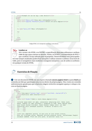 HTML 14
4 <title>Exemplo de uso da tag a como âncora </title>
5 </head>
6 <body>
7 <p><a href="#mais_info">Veja mais informações </a></p>
8 <p><a href="pagina2.html#outra_ancora">Âncora em outra página </a></p>
9 ...
10 ...
11 ...
12
13 <a name="mais_info">Mais informações </a>
14
15 <p>
16 ...
17 ...
18 ...
19 </p>
20 </body>
21 </html>
Código HTML 2.22: Exemplo de uso da tag a como âncora
Lembre-se
Até a versão 4 do HTML e no XHTML, a especiﬁcação dizia para utilizarmos o atributo
name da tag a para criarmos as âncoras. Porém, no HTML5, a recomendação do W3C é
que o atributo id seja utilizado para tal propósito. Desenvolvedores mais preocupados
em estar sempre atualizados podem ﬁcar tranquilos e utilizar somente o atributo id ao invés do
name, pois os navegadores mais modernos conseguem interpretar o uso de ambos os atributos
em qualquer versão do HTML.
Exercícios de Fixação
7 Crie um documento HTML em um arquivo chamado ancora-pagina1.html na pasta html que
contenha um link que aponta para uma âncora dentro da própria página. Dica: insira um conteúdo
suﬁcientemente grande para que a barra de rolagem vertical do navegador apareça e coloque a ân-
cora no ﬁnal da página.
1 <html>
2 <head>
3 <meta http -equiv="Content -Type" content="text/html; charset=UTF -8">
4 <title>Exercício sobre âncoras </title>
5 </head>
6 <body>
7 <p><a href="#sobre">Sobre o texto dessa página </a></p>
8
9 <p>Lorem ipsum dolor sit amet , consectetur adipiscing elit. Donec justo
10 massa , sodales sit amet eleifend a, elementum eu nibh. Donec egestas dolor
11 quis turpis dictum tincidunt. Donec blandit tempus velit , sit amet
12 adipiscing velit consequat placerat. Curabitur id mauris.</p>
13 <p> ... </p>
14 <p> ... </p>
15 <p> ... </p>
16
17 <p>At nisi imperdiet lacinia. Ut quis arcu at nisl ornare viverra.
18 Duis vel tristique tellus. Maecenas ultrices placerat tortor. Pellentesque feugiat
19 accumsan commodo. Proin non urna justo , id pulvinar lacus.</p>
20
14 www.k19.com.br
 