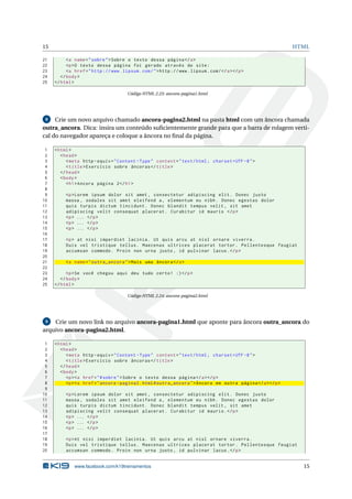 15 HTML
21 <a name="sobre">Sobre o texto dessa página </a>
22 <p>O texto dessa página foi gerado através do site:
23 <a href="http ://www.lipsum.com/">http ://www.lipsum.com/</a></p>
24 </body>
25 </html>
Código HTML 2.23: ancora-pagina1.html
8 Crie um novo arquivo chamado ancora-pagina2.html na pasta html com um âncora chamada
outra_ancora. Dica: insira um conteúdo suﬁcientemente grande para que a barra de rolagem verti-
cal do navegador apareça e coloque a âncora no ﬁnal da página.
1 <html>
2 <head>
3 <meta http -equiv="Content -Type" content="text/html; charset=UTF -8">
4 <title>Exercício sobre âncoras </title>
5 </head>
6 <body>
7 <h1>Ancora página 2</h1>
8
9 <p>Lorem ipsum dolor sit amet , consectetur adipiscing elit. Donec justo
10 massa , sodales sit amet eleifend a, elementum eu nibh. Donec egestas dolor
11 quis turpis dictum tincidunt. Donec blandit tempus velit , sit amet
12 adipiscing velit consequat placerat. Curabitur id mauris </p>
13 <p> ... </p>
14 <p> ... </p>
15 <p> ... </p>
16
17 <p> at nisi imperdiet lacinia. Ut quis arcu at nisl ornare viverra.
18 Duis vel tristique tellus. Maecenas ultrices placerat tortor. Pellentesque feugiat
19 accumsan commodo. Proin non urna justo , id pulvinar lacus.</p>
20
21 <a name="outra_ancora">Mais uma âncora </a>
22
23 <p>Se você chegou aqui deu tudo certo! :)</p>
24 </body>
25 </html>
Código HTML 2.24: ancora-pagina2.html
9 Crie um novo link no arquivo ancora-pagina1.html que aponte para âncora outra_ancora do
arquivo ancora-pagina2.html.
1 <html>
2 <head>
3 <meta http -equiv="Content -Type" content="text/html; charset=UTF -8">
4 <title>Exercício sobre âncoras </title>
5 </head>
6 <body>
7 <p><a href="#sobre">Sobre o texto dessa página </a></p>
8 <p><a href="ancora -pagina2.html#outra_ancora">Âncora em outra página </a></p>
9
10 <p>Lorem ipsum dolor sit amet , consectetur adipiscing elit. Donec justo
11 massa , sodales sit amet eleifend a, elementum eu nibh. Donec egestas dolor
12 quis turpis dictum tincidunt. Donec blandit tempus velit , sit amet
13 adipiscing velit consequat placerat. Curabitur id mauris.</p>
14 <p> ... </p>
15 <p> ... </p>
16 <p> ... </p>
17
18 <p>At nisi imperdiet lacinia. Ut quis arcu at nisl ornare viverra.
19 Duis vel tristique tellus. Maecenas ultrices placerat tortor. Pellentesque feugiat
20 accumsan commodo. Proin non urna justo , id pulvinar lacus.</p>
www.facebook.com/k19treinamentos 15
 