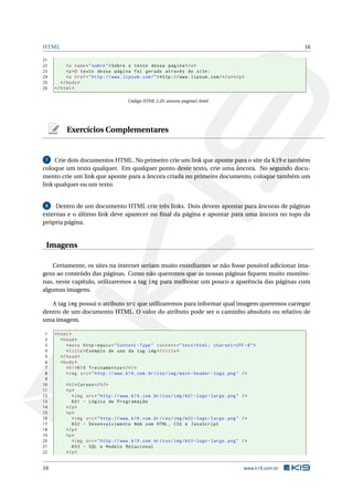 HTML 16
21
22 <a name="sobre">Sobre o texto dessa página </a>
23 <p>O texto dessa página foi gerado através do site:
24 <a href="http ://www.lipsum.com/">http ://www.lipsum.com/</a></p>
25 </body>
26 </html>
Código HTML 2.25: ancora-pagina1.html
Exercícios Complementares
7 Crie dois documentos HTML. No primeiro crie um link que aponte para o site da K19 e também
coloque um texto qualquer. Em qualquer ponto deste texto, crie uma âncora. No segundo docu-
mento crie um link que aponte para a âncora criada no primeiro documento, coloque também um
link qualquer ou um texto.
8 Dentro de um documento HTML crie três links. Dois devem apontar para âncoras de páginas
externas e o último link deve aparecer no ﬁnal da página e apontar para uma âncora no topo da
própria página.
Imagens
Certamente, os sites na internet seriam muito entediantes se não fosse possível adicionar ima-
gens ao conteúdo das páginas. Como não queremos que as nossas páginas ﬁquem muito monóto-
nas, neste capítulo, utilizaremos a tag img para melhorar um pouco a aparência das páginas com
algumas imagens.
A tag img possui o atributo src que utilizaremos para informar qual imagem queremos carregar
dentro de um documento HTML. O valor do atributo pode ser o caminho absoluto ou relativo de
uma imagem.
1 <html>
2 <head>
3 <meta http -equiv="Content -Type" content="text/html; charset=UTF -8">
4 <title>Exemplo de uso da tag img</title>
5 </head>
6 <body>
7 <h1>K19 Treinamentos </h1>
8 <img src="http ://www.k19.com.br/css/img/main -header -logo.png" />
9
10 <h2>Cursos </h2>
11 <p>
12 <img src="http ://www.k19.com.br/css/img/k01 -logo -large.png" />
13 K01 - Lógica de Programação
14 </p>
15 <p>
16 <img src="http ://www.k19.com.br/css/img/k02 -logo -large.png" />
17 K02 - Desenvolvimento Web com HTML , CSS e JavaScript
18 </p>
19 <p>
20 <img src="http ://www.k19.com.br/css/img/k03 -logo -large.png" />
21 K03 - SQL e Modelo Relacional
22 </p>
16 www.k19.com.br
 