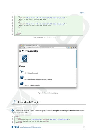 17 HTML
23 <p>
24 <img src="http ://www.k19.com.br/css/img/k11 -logo -large.png" />
25 K11 - Orientação a Objetos em Java
26 </p>
27 <p>
28 <img src="http ://www.k19.com.br/css/img/k12 -logo -large.png" />
29 K12 - Desenvolvimento Web com JSF2 e JPA2
30 </p>
31 ...
32 ...
33 ...
34 </body>
35 </html>
Código HTML 2.29: Exemplo de uso da tag img
Figura 2.4: Exemplo de uso da tag img
Exercícios de Fixação
10 Crie um documento HTML em um arquivo chamado imagem.html na pasta html que contenha
alguns elementos IMG.
1 <html>
2 <head>
3 <meta http -equiv="Content -Type" content="text/html; charset=UTF -8">
4 <title>Exemplo de uso da tag img</title>
5 </head>
www.facebook.com/k19treinamentos 17
 