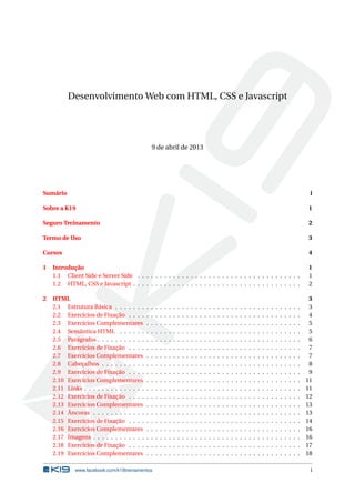 Desenvolvimento Web com HTML, CSS e Javascript
9 de abril de 2013
Sumário i
Sobre a K19 1
Seguro Treinamento 2
Termo de Uso 3
Cursos 4
1 Introdução 1
1.1 Client Side e Server Side . . . . . . . . . . . . . . . . . . . . . . . . . . . . . . . . . . . . . 1
1.2 HTML, CSS e Javascript . . . . . . . . . . . . . . . . . . . . . . . . . . . . . . . . . . . . . . 2
2 HTML 3
2.1 Estrutura Básica . . . . . . . . . . . . . . . . . . . . . . . . . . . . . . . . . . . . . . . . . . 3
2.2 Exercícios de Fixação . . . . . . . . . . . . . . . . . . . . . . . . . . . . . . . . . . . . . . . 4
2.3 Exercícios Complementares . . . . . . . . . . . . . . . . . . . . . . . . . . . . . . . . . . . 5
2.4 Semântica HTML . . . . . . . . . . . . . . . . . . . . . . . . . . . . . . . . . . . . . . . . . 5
2.5 Parágrafos . . . . . . . . . . . . . . . . . . . . . . . . . . . . . . . . . . . . . . . . . . . . . . 6
2.6 Exercícios de Fixação . . . . . . . . . . . . . . . . . . . . . . . . . . . . . . . . . . . . . . . 7
2.7 Exercícios Complementares . . . . . . . . . . . . . . . . . . . . . . . . . . . . . . . . . . . 7
2.8 Cabeçalhos . . . . . . . . . . . . . . . . . . . . . . . . . . . . . . . . . . . . . . . . . . . . . 8
2.9 Exercícios de Fixação . . . . . . . . . . . . . . . . . . . . . . . . . . . . . . . . . . . . . . . 9
2.10 Exercícios Complementares . . . . . . . . . . . . . . . . . . . . . . . . . . . . . . . . . . . 11
2.11 Links . . . . . . . . . . . . . . . . . . . . . . . . . . . . . . . . . . . . . . . . . . . . . . . . . 11
2.12 Exercícios de Fixação . . . . . . . . . . . . . . . . . . . . . . . . . . . . . . . . . . . . . . . 12
2.13 Exercícios Complementares . . . . . . . . . . . . . . . . . . . . . . . . . . . . . . . . . . . 13
2.14 Âncoras . . . . . . . . . . . . . . . . . . . . . . . . . . . . . . . . . . . . . . . . . . . . . . . 13
2.15 Exercícios de Fixação . . . . . . . . . . . . . . . . . . . . . . . . . . . . . . . . . . . . . . . 14
2.16 Exercícios Complementares . . . . . . . . . . . . . . . . . . . . . . . . . . . . . . . . . . . 16
2.17 Imagens . . . . . . . . . . . . . . . . . . . . . . . . . . . . . . . . . . . . . . . . . . . . . . . 16
2.18 Exercícios de Fixação . . . . . . . . . . . . . . . . . . . . . . . . . . . . . . . . . . . . . . . 17
2.19 Exercícios Complementares . . . . . . . . . . . . . . . . . . . . . . . . . . . . . . . . . . . 18
www.facebook.com/k19treinamentos i
 