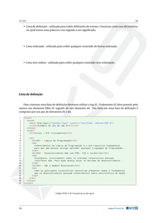 HTML 24
• Lista de deﬁnição - utilizada para exibir deﬁnições de termos. Funciona como nos dicionários,
no qual temos uma palavra e em seguida o seu signiﬁcado.
• Lista ordenada - utilizada para exibir qualquer conteúdo de forma ordenada.
• Lista sem ordem - utilizada para exibir qualquer conteúdo sem ordenação.
Lista de deﬁnição
Para criarmos uma lista de deﬁnição devemos utilizar a tag dl. O elemento dl deve possuir pelo
menos um elemento ﬁlho dt seguido de um elemento dd. Um item em uma lista de deﬁnição é
composto por um par de elementos dt e dd.
1 <html>
2 <head>
3 <meta http -equiv="Content -Type" content="text/html; charset=UTF -8">
4 <title>Exemplo de uso da tag dl</title>
5 </head>
6 <body>
7 <h1>Cursos - K19 Treinamentos </h1>
8
9 <dl>
10 <dt>K01 - Lógica de Programação </dt>
11 <dd>
12 Conhecimentos em Lógica de Programação é o pré -requisito fundamental
13 para que uma pessoa consiga aprender qualquer Linguagem de Programação ...
14 </dd>
15 <dt>K02 - Desenvolvimento Web com HTML , CSS e JavaScript </dt>
16 <dd>
17 Atualmente , praticamente todos os sistemas corporativos possuem
18 interfaces web. Para quem deseja atuar no mercado de desenvolvimento ...
19 </dd>
20 <dt>K03 - SQL e Modelo Relacional </dt>
21 <dd>
22 Como as aplicações corporativas necessitam armazenar dados é fundamental
23 que os desenvolvedores possuam conhecimentos sobre persistência de dados.
24 </dd>
25 </dl>
26 </body>
27 </html>
Código HTML 2.36: Exemplo de uso da tag dl
24 www.k19.com.br
 