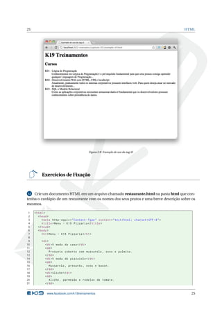 25 HTML
Figura 2.8: Exemplo de uso da tag dl
Exercícios de Fixação
12 Crie um documento HTML em um arquivo chamado restaurante.html na pasta html que con-
tenha o cardápio de um restaurante com os nomes dos seus pratos e uma breve descrição sobre os
mesmos.
1 <html>
2 <head>
3 <meta http -equiv="Content -Type" content="text/html; charset=UTF -8">
4 <title>Menu - K19 Pizzaria </title>
5 </head>
6 <body>
7 <h1>Menu - K19 Pizzaria </h1>
8
9 <dl>
10 <dt>À moda da casa</dt>
11 <dd>
12 Presunto coberto com mussarela , ovos e palmito.
13 </dd>
14 <dt>À moda do pizzaiolo </dt>
15 <dd>
16 Mussarela , presunto , ovos e bacon.
17 </dd>
18 <dt>Aliche </dt>
19 <dd>
20 Aliche , parmesão e rodelas de tomate.
21 </dd>
www.facebook.com/k19treinamentos 25
 