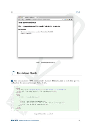 29 HTML
Figura 2.10: Exemplo de uso da tag ul
Exercícios de Fixação
14 Crie um documento HTML em um arquivo chamado lista-curso.html na pasta html que con-
tenha a lista dos cursos da Formação Básica da K19.
1 <html>
2 <head>
3 <meta http -equiv="Content -Type" content="text/html; charset=UTF -8">
4 <title>K00 - Formação Básica - K19 Treinamentos </title>
5 </head>
6 <body>
7 <dl>
8 <h1>K00 - Formação Básica </h1>
9
10 <ul>
11 <li>K01 - Lógica de Programação </li>
12 <li>K02 - Desenvolvimento Web com HTML , CSS e JavaScript </li>
13 <li>K03 - SQL e Modelo Relacional </li>
14 </ul>
15 </dl>
16 </body>
17 </html>
Código HTML 2.43: lista-cursos.html
www.facebook.com/k19treinamentos 29
 