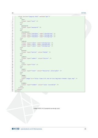 31 HTML
7 <form action="pagina.html" method="get">
8 <p>
9 text:
10 <input type="text" />
11 </p>
12 <p>
13 password:
14 <input type="password" />
15 </p>
16 <p>
17 checkboxes:
18 <input type="checkbox" name="checkgroup" />
19 <input type="checkbox" name="checkgroup" />
20 <input type="checkbox" name="checkgroup" />
21 </p>
22 <p>
23 radios:
24 <input type="radio" name="checkgroup" />
25 <input type="radio" name="checkgroup" />
26 <input type="radio" name="checkgroup" />
27 </p>
28 <p>
29 button:
30 <input type="button" value="Botão" />
31 </p>
32 <p>
33 submit:
34 <input type="submit" value="Enviar" />
35 </p>
36 <p>
37 file:
38 <input type="file" />
39 </p>
40 <p>
41 reset:
42 <input type="reset" value="Descartar alterações" />
43 </p>
44 <p>
45 image:
46 <input
47 type="image"src="http ://www.k19.com.br/css/img/main -header -logo.png" />
48 </p>
49 <p>
50 hidden:
51 <input type="hidden" value="valor escondido" />
52 </p>
53 </form>
54 </body>
55 </html>
Código HTML 2.45: Exemplo de uso da tag input
www.facebook.com/k19treinamentos 31
 