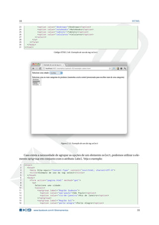 33 HTML
23 <option value="desktops">Desktops </option >
24 <option value="notebooks">Notebooks </option >
25 <option value="tablets">Tablets </option >
26 <option value="celulares">Celulares </option >
27 </select >
28 </p>
29 </form>
30 </body>
31 </html>
Código HTML 2.46: Exemplo de uso da tag select
Figura 2.12: Exemplo de uso da tag select
Caso exista a necessidade de agrupar as opções de um elemento select, podemos utilizar o ele-
mento optgroup em conjunto com o atributo label. Veja o exemplo:
1 <html>
2 <head>
3 <meta http -equiv="Content -Type" content="text/html; charset=UTF -8">
4 <title>Exemplo de uso da tag select </title>
5 </head>
6 <body>
7 <form action="pagina.html" method="get">
8 <p>
9 Selecione uma cidade:
10 <select >
11 <optgroup label="Região Sudeste">
12 <option value="sao -paulo">São Paulo</option >
13 <option value="rio -de-janeiro">Rio de Janeiro </option >
14 </optgroup >
15 <optgroup label="Região Sul">
16 <option value="porto -alegre">Porto Alegre </option >
www.facebook.com/k19treinamentos 33
 
