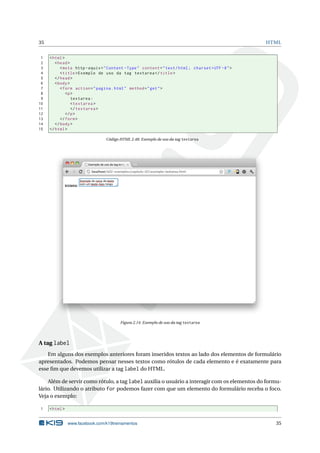 35 HTML
1 <html>
2 <head>
3 <meta http -equiv="Content -Type" content="text/html; charset=UTF -8">
4 <title>Exemplo de uso da tag textarea </title>
5 </head>
6 <body>
7 <form action="pagina.html" method="get">
8 <p>
9 textarea:
10 <textarea >
11 </textarea >
12 </p>
13 </form>
14 </body>
15 </html>
Código HTML 2.48: Exemplo de uso da tag textarea
Figura 2.14: Exemplo de uso da tag textarea
A tag label
Em alguns dos exemplos anteriores foram inseridos textos ao lado dos elementos de formulário
apresentados. Podemos pensar nesses textos como rótulos de cada elemento e é exatamente para
esse ﬁm que devemos utilizar a tag label do HTML.
Além de servir como rótulo, a tag label auxilia o usuário a interagir com os elementos do formu-
lário. Utilizando o atributo for podemos fazer com que um elemento do formulário receba o foco.
Veja o exemplo:
1 <html>
www.facebook.com/k19treinamentos 35
 