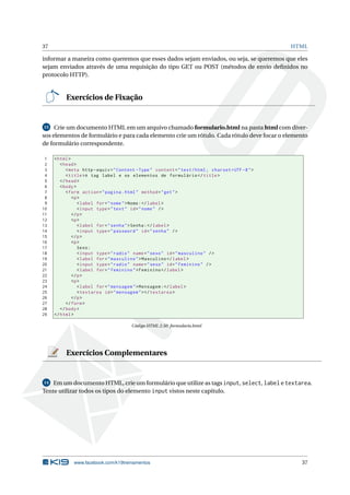 37 HTML
informar a maneira como queremos que esses dados sejam enviados, ou seja, se queremos que eles
sejam enviados através de uma requisição do tipo GET ou POST (métodos de envio deﬁnidos no
protocolo HTTP).
Exercícios de Fixação
15 Crie um documento HTML em um arquivo chamado formulario.html na pasta html com diver-
sos elementos de formulário e para cada elemento crie um rótulo. Cada rótulo deve focar o elemento
de formulário correspondente.
1 <html>
2 <head>
3 <meta http -equiv="Content -Type" content="text/html; charset=UTF -8">
4 <title>A tag label e os elementos de formulário </title>
5 </head>
6 <body>
7 <form action="pagina.html" method="get">
8 <p>
9 <label for="nome">Nome:</label>
10 <input type="text" id="nome" />
11 </p>
12 <p>
13 <label for="senha">Senha:</label>
14 <input type="password" id="senha" />
15 </p>
16 <p>
17 Sexo:
18 <input type="radio" name="sexo" id="masculino" />
19 <label for="masculino">Masculino </label>
20 <input type="radio" name="sexo" id="feminino" />
21 <label for="feminino">Feminino </label>
22 </p>
23 <p>
24 <label for="mensagem">Mensagem:</label>
25 <textarea id="mensagem"></textarea >
26 </p>
27 </form>
28 </body>
29 </html>
Código HTML 2.50: formulario.html
Exercícios Complementares
14 Em um documento HTML, crie um formulário que utilize as tags input, select, label e textarea.
Tente utilizar todos os tipos do elemento input vistos neste capítulo.
www.facebook.com/k19treinamentos 37
 