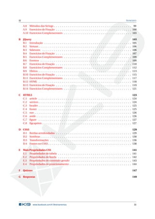 iii SUMÁRIO
A.8 Métodos das Strings . . . . . . . . . . . . . . . . . . . . . . . . . . . . . . . . . . . . . . . . 99
A.9 Exercícios de Fixação . . . . . . . . . . . . . . . . . . . . . . . . . . . . . . . . . . . . . . . 100
A.10 Exercícios Complementares . . . . . . . . . . . . . . . . . . . . . . . . . . . . . . . . . . . 103
B jQuery 105
B.1 Introdução . . . . . . . . . . . . . . . . . . . . . . . . . . . . . . . . . . . . . . . . . . . . . 105
B.2 Sintaxe . . . . . . . . . . . . . . . . . . . . . . . . . . . . . . . . . . . . . . . . . . . . . . . . 106
B.3 Seletores . . . . . . . . . . . . . . . . . . . . . . . . . . . . . . . . . . . . . . . . . . . . . . 106
B.4 Exercícios de Fixação . . . . . . . . . . . . . . . . . . . . . . . . . . . . . . . . . . . . . . . 107
B.5 Exercícios Complementares . . . . . . . . . . . . . . . . . . . . . . . . . . . . . . . . . . . 109
B.6 Eventos . . . . . . . . . . . . . . . . . . . . . . . . . . . . . . . . . . . . . . . . . . . . . . . 109
B.7 Exercícios de Fixação . . . . . . . . . . . . . . . . . . . . . . . . . . . . . . . . . . . . . . . 110
B.8 Exercícios Complementares . . . . . . . . . . . . . . . . . . . . . . . . . . . . . . . . . . . 112
B.9 Efeitos . . . . . . . . . . . . . . . . . . . . . . . . . . . . . . . . . . . . . . . . . . . . . . . . 113
B.10 Exercícios de Fixação . . . . . . . . . . . . . . . . . . . . . . . . . . . . . . . . . . . . . . . 115
B.11 Exercícios Complementares . . . . . . . . . . . . . . . . . . . . . . . . . . . . . . . . . . . 117
B.12 HTML . . . . . . . . . . . . . . . . . . . . . . . . . . . . . . . . . . . . . . . . . . . . . . . . 118
B.13 Exercícios de Fixação . . . . . . . . . . . . . . . . . . . . . . . . . . . . . . . . . . . . . . . 119
B.14 Exercícios Complementares . . . . . . . . . . . . . . . . . . . . . . . . . . . . . . . . . . . 121
C HTML5 123
C.1 article . . . . . . . . . . . . . . . . . . . . . . . . . . . . . . . . . . . . . . . . . . . . . . . . 124
C.2 section . . . . . . . . . . . . . . . . . . . . . . . . . . . . . . . . . . . . . . . . . . . . . . . . 124
C.3 header . . . . . . . . . . . . . . . . . . . . . . . . . . . . . . . . . . . . . . . . . . . . . . . . 125
C.4 footer . . . . . . . . . . . . . . . . . . . . . . . . . . . . . . . . . . . . . . . . . . . . . . . . 125
C.5 nav . . . . . . . . . . . . . . . . . . . . . . . . . . . . . . . . . . . . . . . . . . . . . . . . . . 126
C.6 aside . . . . . . . . . . . . . . . . . . . . . . . . . . . . . . . . . . . . . . . . . . . . . . . . . 126
C.7 ﬁgure . . . . . . . . . . . . . . . . . . . . . . . . . . . . . . . . . . . . . . . . . . . . . . . . 127
C.8 ﬁgcaption . . . . . . . . . . . . . . . . . . . . . . . . . . . . . . . . . . . . . . . . . . . . . . 127
D CSS3 129
D.1 Bordas arredondadas . . . . . . . . . . . . . . . . . . . . . . . . . . . . . . . . . . . . . . . 129
D.2 Sombras . . . . . . . . . . . . . . . . . . . . . . . . . . . . . . . . . . . . . . . . . . . . . . . 130
D.3 Transformações . . . . . . . . . . . . . . . . . . . . . . . . . . . . . . . . . . . . . . . . . . 136
D.4 Fontes no CSS3 . . . . . . . . . . . . . . . . . . . . . . . . . . . . . . . . . . . . . . . . . . . 138
E Mais Propriedades CSS 141
E.1 Propriedades de tabela . . . . . . . . . . . . . . . . . . . . . . . . . . . . . . . . . . . . . . 141
E.2 Propriedades de borda . . . . . . . . . . . . . . . . . . . . . . . . . . . . . . . . . . . . . . 142
E.3 Propriedades de conteúdo gerado . . . . . . . . . . . . . . . . . . . . . . . . . . . . . . . 143
E.4 Propriedades de posicionamento . . . . . . . . . . . . . . . . . . . . . . . . . . . . . . . . 144
F Quizzes 147
G Respostas 149
www.facebook.com/k19treinamentos iii
 