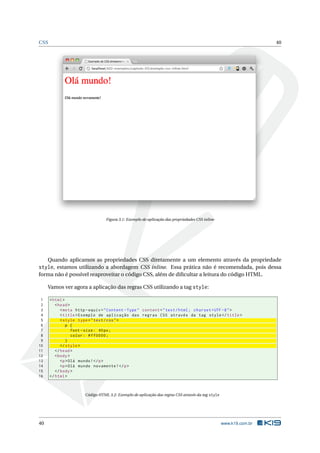 CSS 40
Figura 3.1: Exemplo de aplicação das propriedades CSS inline
Quando aplicamos as propriedades CSS diretamente a um elemento através da propriedade
style, estamos utilizando a abordagem CSS inline. Essa prática não é recomendada, pois dessa
forma não é possível reaproveitar o código CSS, além de diﬁcultar a leitura do código HTML.
Vamos ver agora a aplicação das regras CSS utilizando a tag style:
1 <html>
2 <head>
3 <meta http -equiv="Content -Type" content="text/html; charset=UTF -8">
4 <title>Exemplo de aplicação das regras CSS através da tag style</title>
5 <style type="text/css">
6 p {
7 font -size: 40px;
8 color: #ff0000;
9 }
10 </style>
11 </head>
12 <body>
13 <p>Olá mundo!</p>
14 <p>Olá mundo novamente!</p>
15 </body>
16 </html>
Código HTML 3.2: Exemplo de aplicação das regras CSS através da tag style
40 www.k19.com.br
 