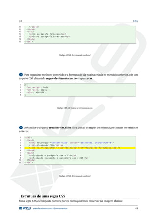 43 CSS
11 </style>
12 </head>
13 <body>
14 <p>Um parágrafo formatado </p>
15 <p>Outro parágrafo formatado </p>
16 </body>
17 </html>
Código HTML 3.4: testando-css.html
3 Para organizar melhor o conteúdo e a formatação da página criada no exercício anterior, crie um
arquivo CSS chamado regras-de-formatacao.css na pasta css.
1 p {
2 font -weight: bold;
3 font -size: 20px;
4 color: #0000FF;
5 }
Código CSS 3.2: regras-de-formatacao.css
4 Modiﬁque o arquivo testando-css.html para aplicar as regras de formatação criadas no exercício
anterior.
1 <html>
2 <head>
3 <meta http -equiv="Content -Type" content="text/html; charset=UTF -8">
4 <title>Testando CSS</title>
5 <link rel="stylesheet" type="text/css" href="regras -de-formatacao.css"/>
6 </head>
7 <body>
8 <p>Testando o parágrafo com o CSS</p>
9 <p>Testando novamente o parágrafo com o CSS</p>
10 </body>
11 </html>
Código HTML 3.5: testando-css.html
Estrutura de uma regra CSS
Uma regra CSS é composta por três partes como podemos observar na imagem abaixo:
www.facebook.com/k19treinamentos 43
 