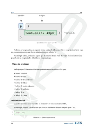 CSS 44
Seletor Corpo
Propriedade
p {
font-size: 40px;
}
Figura 3.4: Estrutura de uma regra CSS
Podemos ler a regra acima da seguinte forma: será atribuído o valor 40px à propriedade font-size
em todos os elementos que forem selecionados pelo seletor p.
No exemplo acima, utilizamos aquilo que chamamos de seletor de tipo. Todos os elementos
p receberão as propriedades deﬁnidas no corpo da regra.
Tipos de seletores
Na linguagem CSS existem diversos tipos de seletores, sendo os principais:
• Seletor universal
• Seletor de tipo
• Seletor de descendentes
• Seletor de ﬁlhos
• Seletor de irmão adjacente
• Seletor de atributos
• Seletor de id
• Seletor de classe
Seletor universal
O seletor universal seleciona todos os elementos de um documento HTML.
No exemplo a seguir, faremos com que todos os elementos tenham margem igual a 0px.
1 * {
2 margin: 0px;
3 }
Código CSS 3.3: Usando o seletor universal
44 www.k19.com.br
 