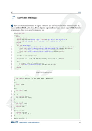 47 CSS
Exercícios de Fixação
5 Para testar o funcionamento de alguns seletores, crie um documento html em um arquivo cha-
mado seletores.html. Além disso, deﬁna algumas regras de formatação em um arquivo CSS chamado
seletores.css. Salve esses arquivos na pasta css.
1 <!DOCTYPE html>
2 <html>
3 <head>
4 <title></title>
5 <meta http -equiv="Content -Type" content="text/html; charset=UTF -8">
6 <link rel="stylesheet" type="text/css" href="seletores.css" />
7 </head>
8 <body>
9 <ul id="main -menu">
10 <li><a class="selected" href="http ://www.k19.com.br/cursos">Cursos </a></li>
11 <li><a href="http ://www.k19.com.br/downloads/apostilas">Apostilas </a></li>
12 <li><a href="http ://www.k19.com.br/artigos/">Artigos </a></li>
13 <li><a href="http ://www.k19.com.br/sobre -a-k19">Sobre</a></li>
14 </ul>
15
16 <h1>K19 - Treinamentos </h1>
17
18 <h3>Curso Java , C# e ASP.NET MVC? Conheça os Cursos da K19</h3>
19
20 <p>
21 Para saber mais informações acesse
22 <a href="http ://www.k19.com.br">www.k19.com.br</a>
23 </p>
24 </body>
25 </html>
Código HTML 3.6: seletores.html
1 * {
2 font -family: Monaco , ’DejaVu Sans Mono ’, monospace;
3 }
4
5 h1 {
6 color: blue;
7 }
8
9 h3 {
10 font -size: 20px;
11 }
12
13 p > a {
14 font -weight: bold;
15 text -decoration: none;
16 }
17
18 #main -menu {
19 font -size: 18px;
20 list -style: none;
21 padding: 0px;
22 }
23
24 #main -menu li {
25 display: inline;
26 margin: 0 50px 0 0;
27 }
28
29 #main -menu li a {
www.facebook.com/k19treinamentos 47
 