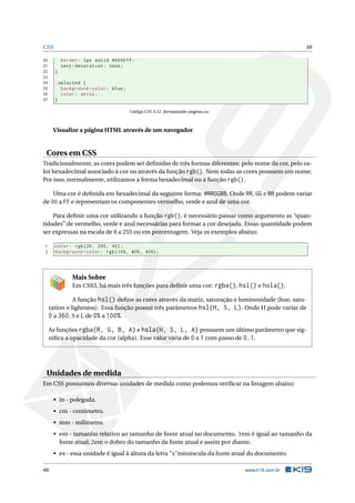 CSS 48
30 border: 2px solid #0000ff;
31 text -decoration: none;
32 }
33
34 .selected {
35 background -color: blue;
36 color: white;
37 }
Código CSS 3.12: formatando-pagina.css
Visualize a página HTML através de um navegador
Cores em CSS
Tradicionalmente, as cores podem ser deﬁnidas de três formas diferentes: pelo nome da cor, pelo va-
lor hexadecimal associado à cor ou através da função rgb(). Nem todas as cores possuem um nome.
Por isso, normalmente, utilizamos a forma hexadecimal ou a função rgb().
Uma cor é deﬁnida em hexadecimal da seguinte forma: #RRGGBB. Onde RR, GG e BB podem variar
de 00 a FF e representam os componentes vermelho, verde e azul de uma cor.
Para deﬁnir uma cor utilizando a função rgb(), é necessário passar como argumento as “quan-
tidades” de vermelho, verde e azul necessárias para formar a cor desejada. Essas quantidade podem
ser expressas na escala de 0 a 255 ou em porcentagem. Veja os exemplos abaixo:
1 color: rgb(20, 255, 40);
2 background -color: rgb(10%, 80%, 40%);
Mais Sobre
Em CSS3, há mais três funções para deﬁnir uma cor: rgba(), hsl() e hsla().
A função hsl() deﬁne as cores através da matiz, saturação e luminosidade (hue, satu-
ration e lightness). Essa função possui três parâmetros hsl(H, S, L). Onde H pode variar de
0 a 360, S e L de 0% a 100%.
As funções rgba(R, G, B, A) e hsla(H, S, L, A) possuem um último parâmetro que sig-
niﬁca a opacidade da cor (alpha). Esse valor varia de 0 a 1 com passo de 0.1.
Unidades de medida
Em CSS possuímos diversas unidades de medida como podemos veriﬁcar na listagem abaixo:
• in - polegada.
• cm - centímetro.
• mm - milímetro.
• em - tamanho relativo ao tamanho de fonte atual no documento. 1em é igual ao tamanho da
fonte atual, 2em o dobro do tamanho da fonte atual e assim por diante.
• ex - essa unidade é igual à altura da letra "x"minúscula da fonte atual do documento.
48 www.k19.com.br
 