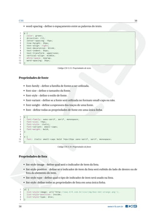 CSS 50
• word-spacing - deﬁne o espaçamento entre as palavras do texto.
1 p {
2 color: green;
3 direction: rtl;
4 letter -spacing: 10px;
5 line -height: 30px;
6 text -align: right;
7 text -decoration: blink;
8 text -indent: 50px;
9 text -transform: uppercase;
10 vertical -align: middle;
11 white -space: nowrap;
12 word -spacing: 30px;
13 }
Código CSS 3.15: Propriedades de texto
Propriedades de fonte
• font-family - deﬁne a família de fontes a ser utilizada.
• font-size - deﬁne o tamanho da fonte.
• font-style - deﬁne o estilo de fonte.
• font-variant - deﬁne se a fonte será utilizada no formato small-caps ou não.
• font-weight - deﬁne a espessura dos traços de uma fonte.
• font - deﬁne todas as propriedades de fonte em uma única linha.
1 p {
2 font -family: sans -serif , serif , monospace;
3 font -size: 14px;
4 font -style: italic;
5 font -variant: small -caps;
6 font -weight: bold;
7 }
8
9 a {
10 font: italic small -caps bold 14px/20px sans -serif , serif , monospace;
11 }
Código CSS 3.16: Propriedades de fonte
Propriedades de lista
• list-style-image - deﬁne qual será o indicador de item da lista.
• list-style-position - deﬁne se o indicador de item da lista será exibido do lado de dentro ou de
fora do elemento do item.
• list-style-type - deﬁne qual o tipo de indicador de item será usado na lista.
• list-style: deﬁne todas as propriedades de lista em uma única linha.
1 ul {
2 list -style -image: url(’http://www.k19.com.br/css/img/box -dot -orange.png ’);
3 list -style -position: inside;
4 list -style -type: disc;
5 }
50 www.k19.com.br
 