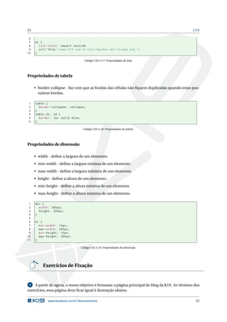51 CSS
6
7 ol {
8 list -style: square outside
9 url(’http://www.k19.com.br/css/img/box -dot -orange.png ’);
10 }
Código CSS 3.17: Propriedades de lista
Propriedades de tabela
• border-collapse - faz com que as bordas das células não ﬁquem duplicadas quando estas pos-
suírem bordas.
1 table {
2 border -collapse: collapse;
3 }
4 table ,th, td {
5 border: 1px solid blue;
6 }
Código CSS 3.18: Propriedades de tabela
Propriedades de dimensão
• width - deﬁne a largura de um elemento.
• min-width - deﬁne a largura mínima de um elemento.
• max-width - deﬁne a largura máxima de um elemento.
• height - deﬁne a altura de um elemento.
• min-height - deﬁne a altura mínima de um elemento.
• max-height - deﬁne a altura máxima de um elemento.
1 div {
2 width: 300px;
3 height: 300px;
4 }
5
6 h1 {
7 min -width: 10px;
8 max -width: 300px;
9 min -height: 10px;
10 max -height: 300px;
11 }
Código CSS 3.19: Propriedades de dimensão
Exercícios de Fixação
6 A partir de agora, o nosso objetivo é formatar a página principal do blog da K19. Ao término dos
exercícios, essa página deve ﬁcar igual à ilustração abaixo.
www.facebook.com/k19treinamentos 51
 