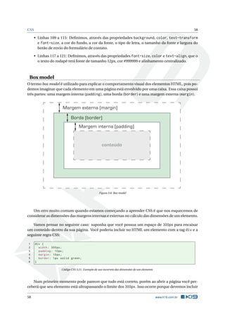 CSS 58
• Linhas 109 a 115: Deﬁnimos, através das propriedades background, color, text-transform
e font-size, a cor do fundo, a cor da fonte, o tipo de letra, o tamanho da fonte e largura do
botão de envio do formulário de contato.
• Linhas 117 a 121: Deﬁnimos, através das propriedades font-size, color e text-align, que o
o texto do rodapé terá fonte de tamanho 12px, cor #999999 e alinhamento centralizado.
Box model
O termo box model é utilizado para explicar o comportamento visual dos elementos HTML, pois po-
demos imaginar que cada elemento em uma página está envolvido por uma caixa. Essa caixa possui
três partes: uma margem interna (padding), uma borda (border) e uma margem externa (margin).
Margem externa (margin)
Borda (border)
Margem interna (padding)
conteúdo
Figura 3.6: Box model
Um erro muito comum quando estamos começando a aprender CSS é que nos esquecemos de
considerar as dimensões das margens internas e externas no cálculo das dimensões de um elemento.
Vamos pensar no seguinte caso: suponha que você possua um espaço de 300px para encaixar
um conteúdo dentro da sua página. Você poderia incluir no HTML um elemento com a tag div e a
seguinte regra CSS:
1 div {
2 width: 300px;
3 padding: 10px;
4 margin: 10px;
5 border: 1px solid green;
6 }
Código CSS 3.21: Exemplo de uso incorreto das dimensões de um elemento
Num primeiro momento pode parecer que tudo está correto, porém ao abrir a página você per-
ceberá que seu elemento está ultrapassando o limite dos 300px. Isso ocorre porque devemos incluir
58 www.k19.com.br
 